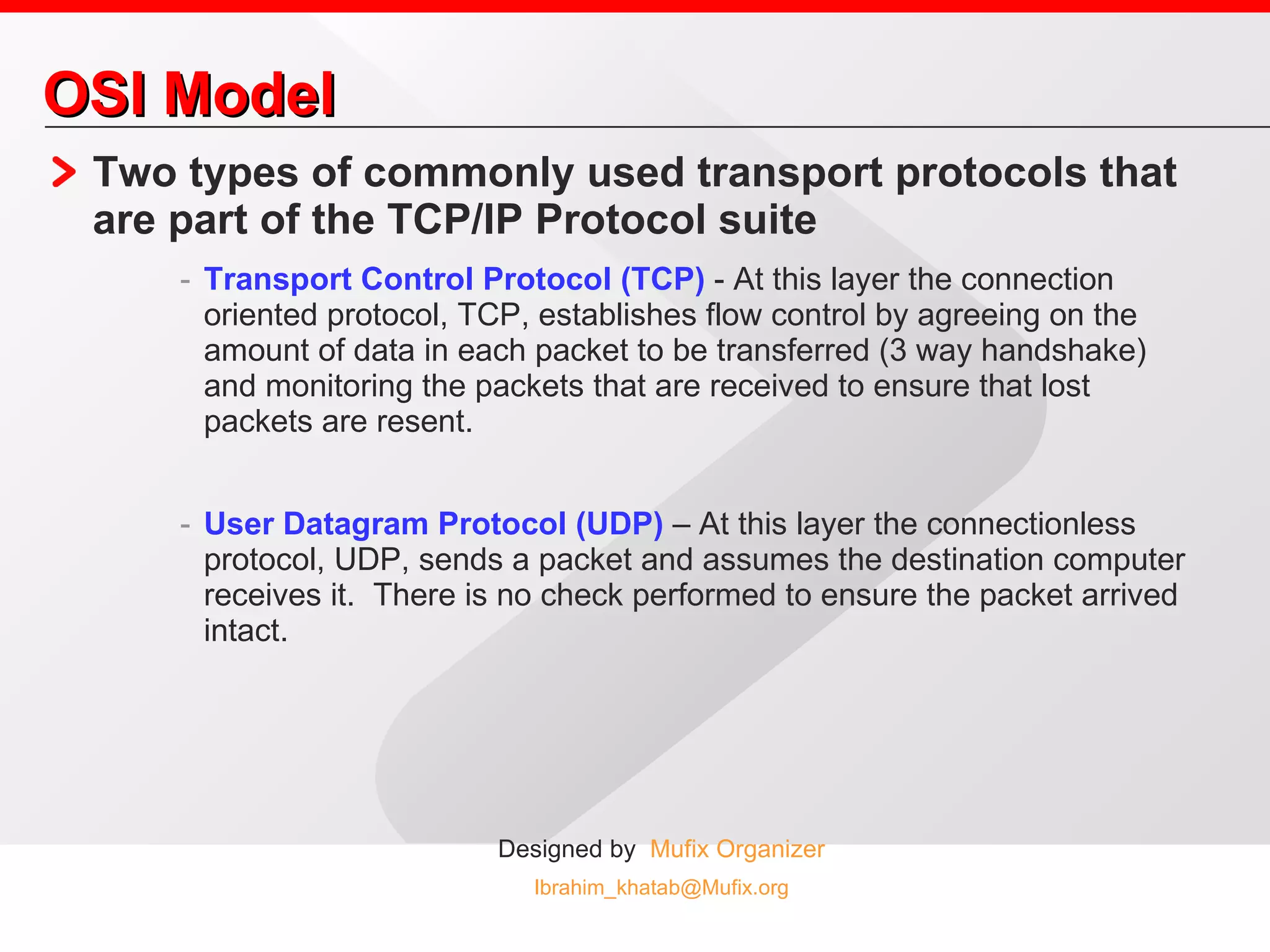 OSI Model Two types of commonly used transport protocols that are part of the TCP/IP Protocol suite Transport Control Protocol (TCP)  - At this layer the connection oriented protocol, TCP, establishes flow control by agreeing on the amount of data in each packet to be transferred (3 way handshake) and monitoring the packets that are received to ensure that lost packets are resent. User Datagram Protocol (UDP)  – At this layer the connectionless protocol, UDP, sends a packet and assumes the destination computer receives it.  There is no check performed to ensure the packet arrived intact. 