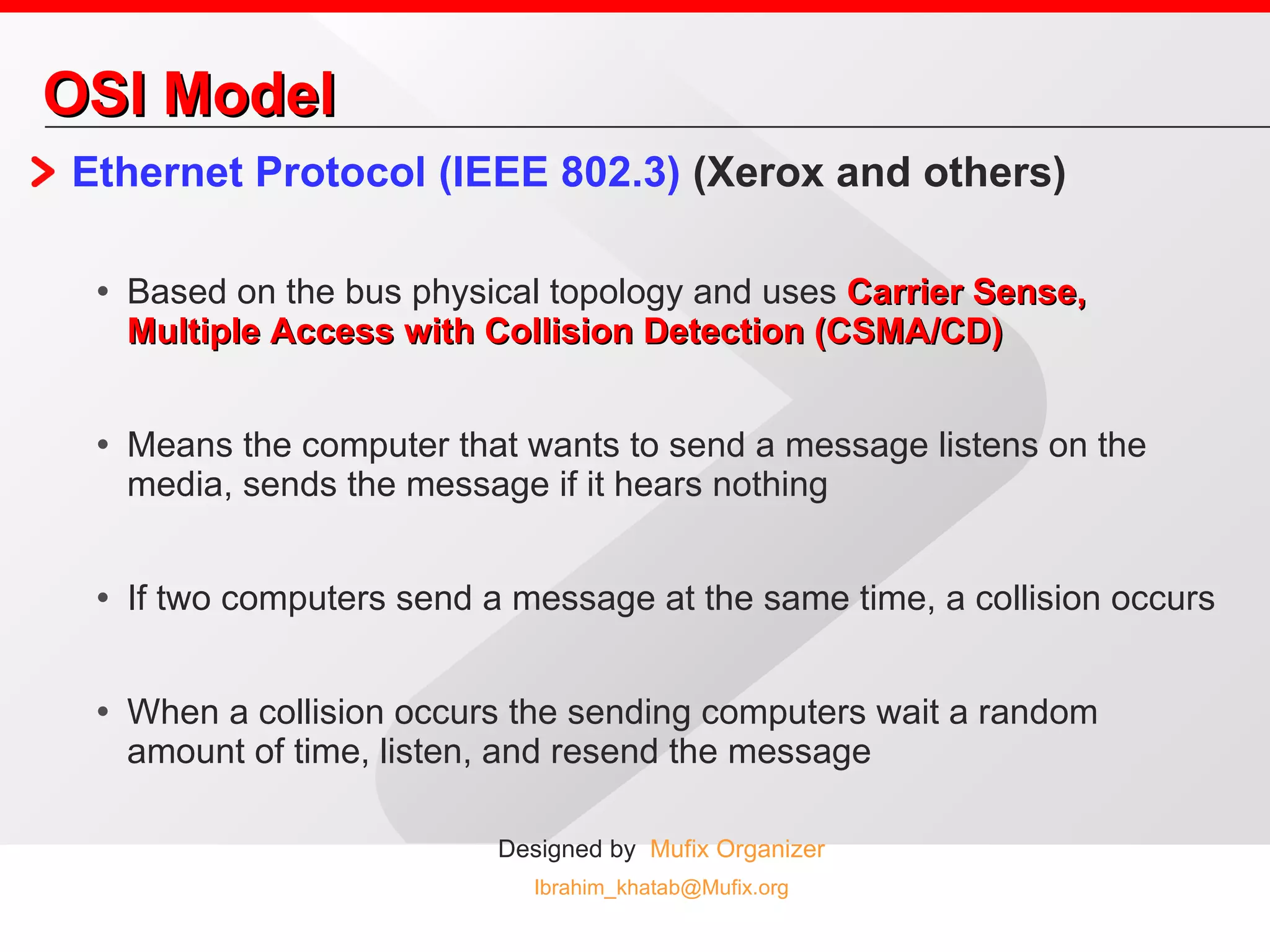 OSI Model Ethernet Protocol (IEEE 802.3)  (Xerox and others)  Based on the bus physical topology and uses  Carrier Sense, Multiple Access with Collision Detection (CSMA/CD) Means the computer that wants to send a message listens on the media, sends the message if it hears nothing If two computers send a message at the same time, a collision occurs When a collision occurs the sending computers wait a random amount of time, listen, and resend the message 