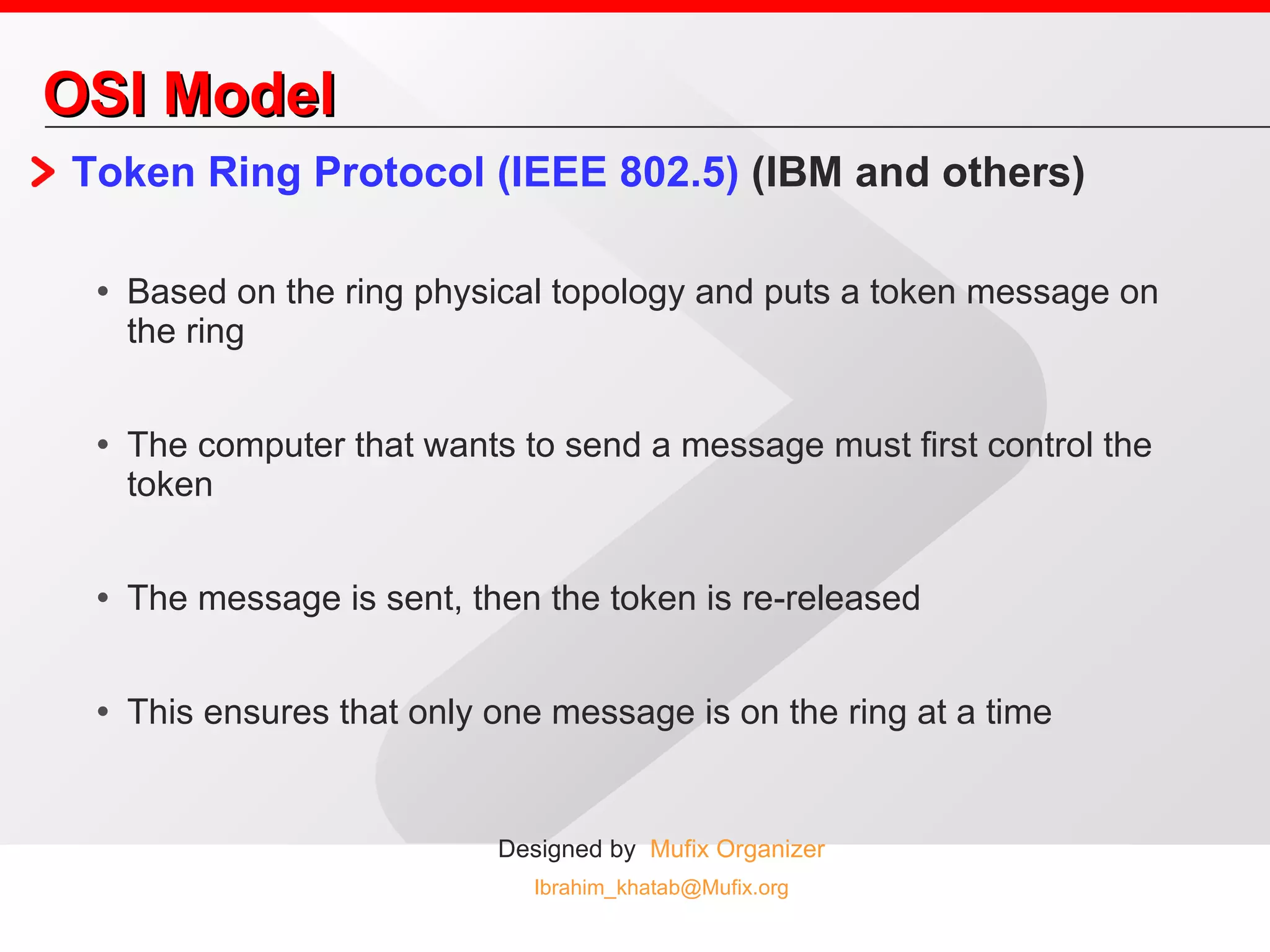 OSI Model Token Ring Protocol (IEEE 802.5)  (IBM and others)  Based on the ring physical topology and puts a token message on the ring The computer that wants to send a message must first control the token The message is sent, then the token is re-released This ensures that only one message is on the ring at a time 