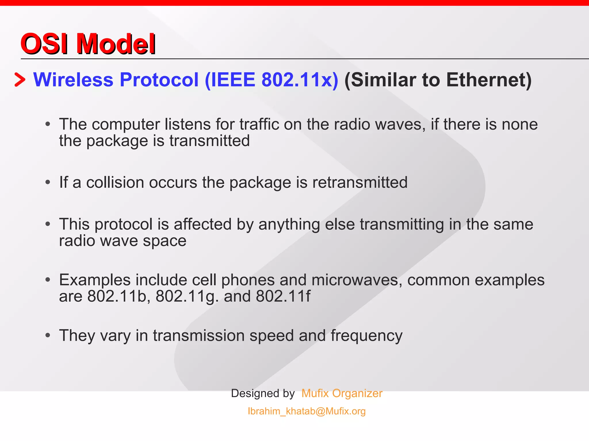 OSI Model Wireless Protocol (IEEE 802.11x)  (Similar to Ethernet) The computer listens for traffic on the radio waves, if there is none the package is transmitted If a collision occurs the package is retransmitted This protocol is affected by anything else transmitting in the same radio wave space Examples include cell phones and microwaves, common examples are 802.11b, 802.11g. and 802.11f They vary in transmission speed and frequency 