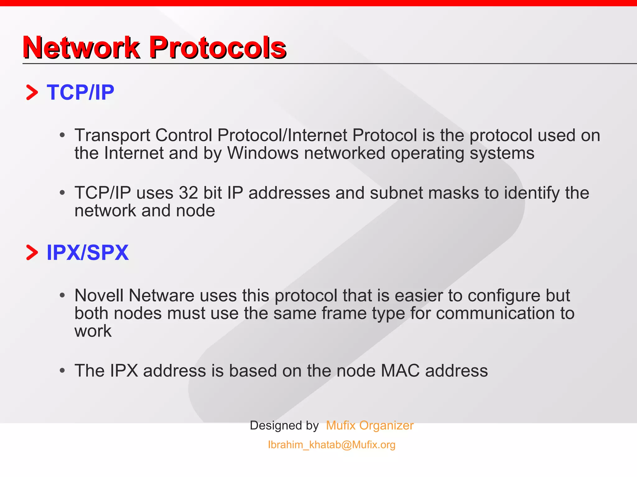 Network Protocols TCP/IP Transport Control Protocol/Internet Protocol is the protocol used on the Internet and by Windows networked operating systems TCP/IP uses 32 bit IP addresses and subnet masks to identify the network and node  IPX/SPX Novell Netware uses this protocol that is easier to configure but both nodes must use the same frame type for communication to work The IPX address is based on the node MAC address 
