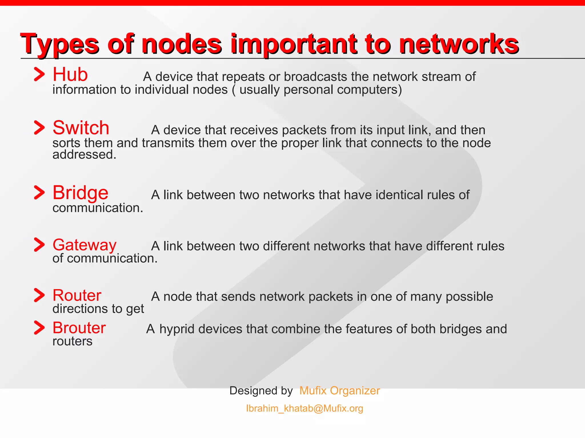 Types of nodes important to networks Hub   A device that repeats or broadcasts the network stream of information to individual nodes ( usually personal computers)  Switch A device that receives packets from its input link, and then sorts them and transmits them over the proper link that connects to the node addressed.  Bridge A link between two networks that have identical rules of communication.  Gateway A link between two different networks that have different rules of communication.  Router A node that sends network packets in one of many possible directions to get Brouter   A   hyprid devices that combine the features of both bridges and routers  