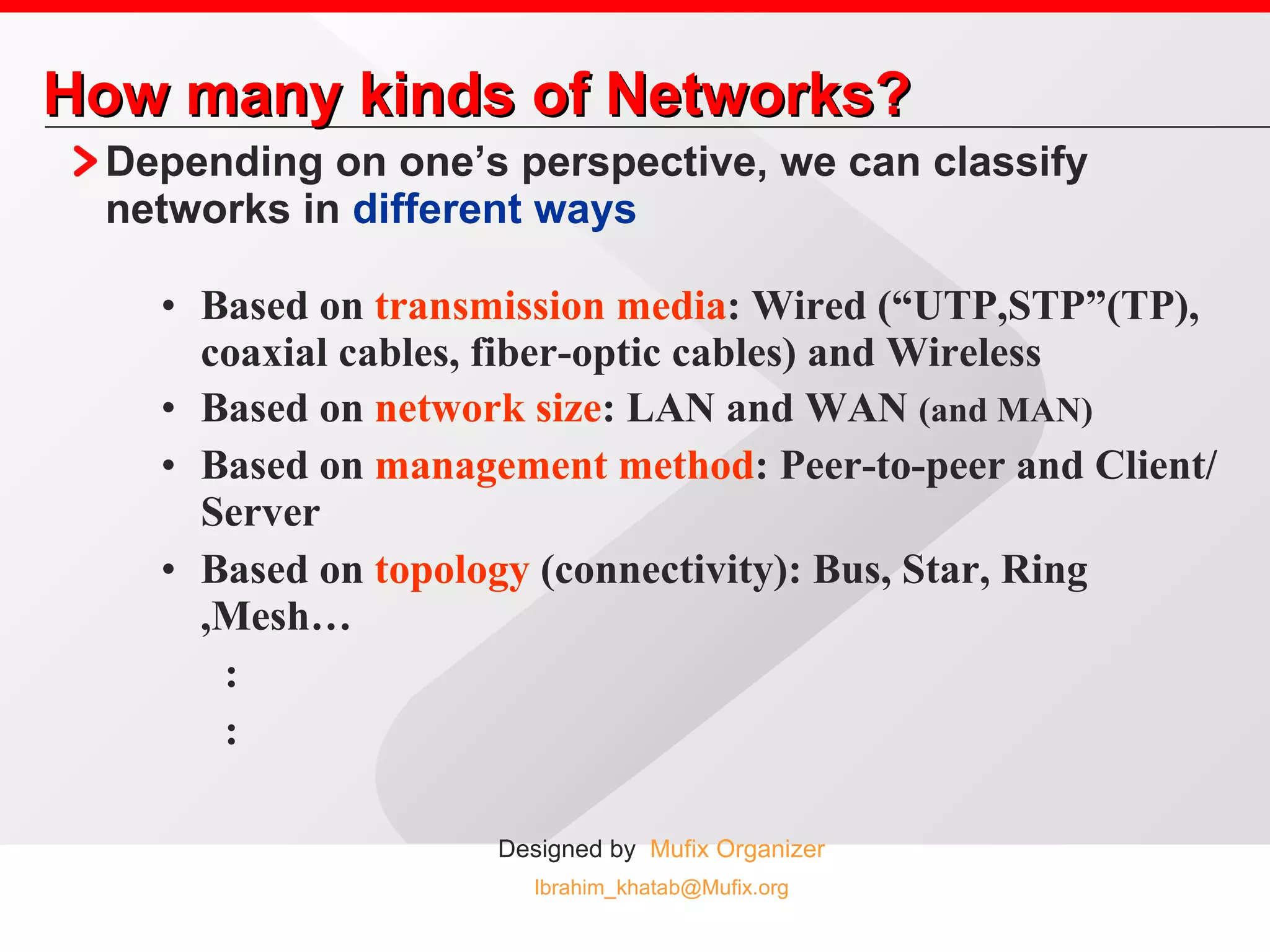 How many kinds of Networks? Depending on one’s perspective, we can classify networks in  different ways Based on  transmission media : Wired (“UTP,STP”(TP), coaxial cables, fiber-optic cables) and Wireless  Based on  network size : LAN and WAN  (and MAN) Based on  management method : Peer-to-peer and Client/Server Based on  topology  (connectivity): Bus, Star, Ring ,Mesh… : : 