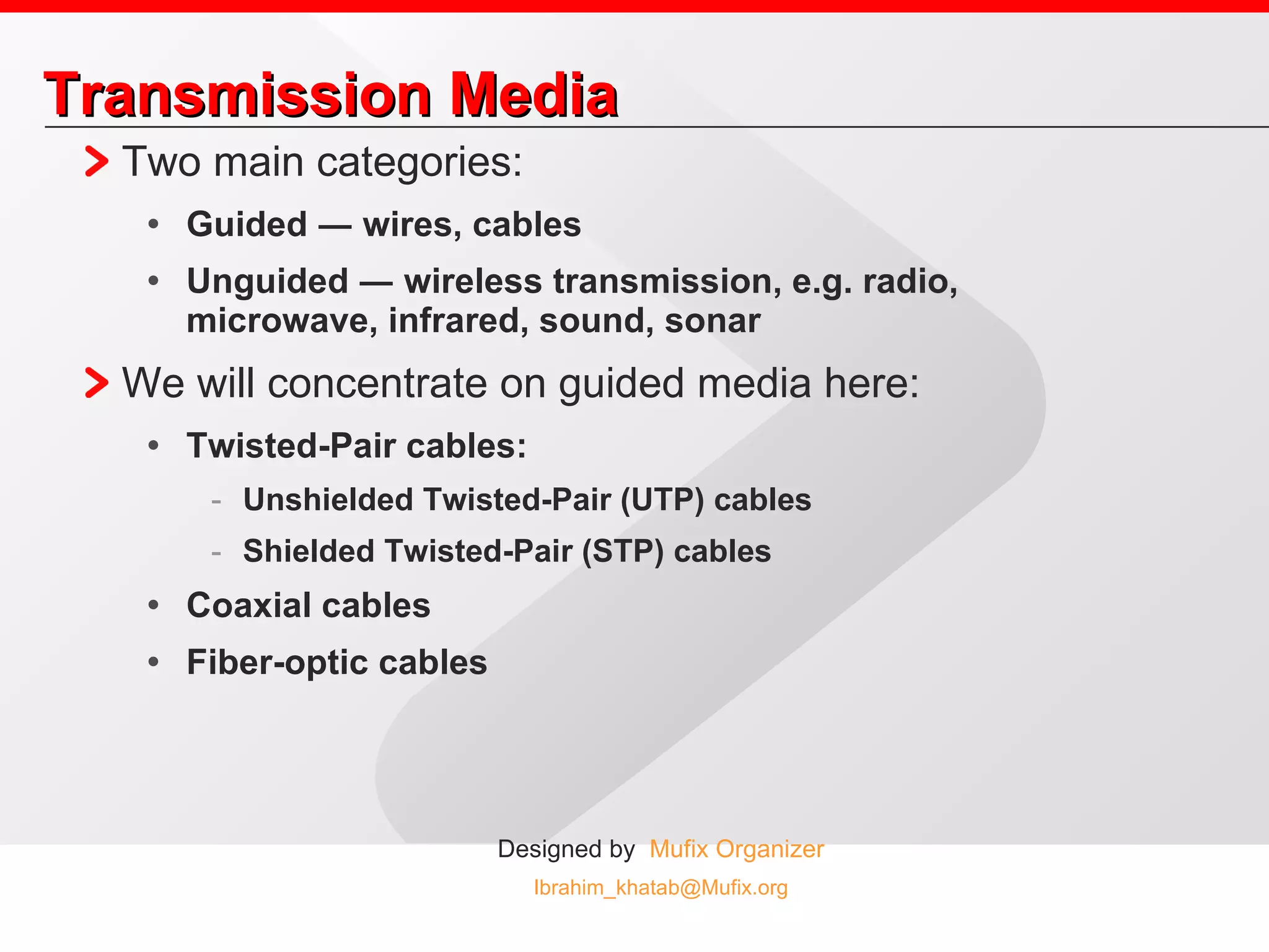 Transmission Media Two main categories: Guided ― wires, cables Unguided ― wireless transmission, e.g. radio, microwave, infrared, sound, sonar We will concentrate on guided media here: Twisted-Pair cables:  Unshielded Twisted-Pair (UTP) cables Shielded Twisted-Pair (STP) cables Coaxial cables Fiber-optic cables 