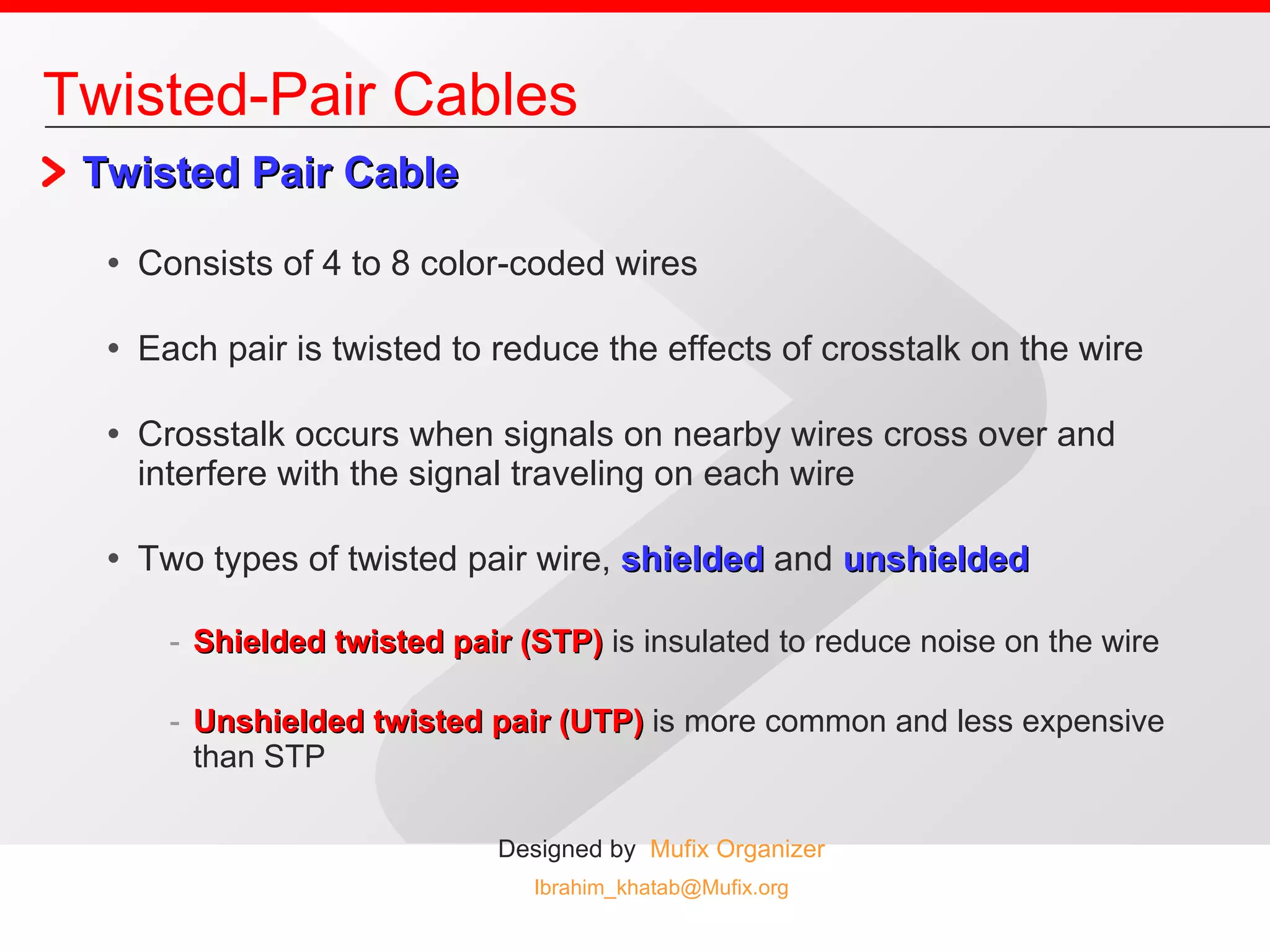 Twisted Pair Cable Consists of 4 to 8 color-coded wires Each pair is twisted to reduce the effects of crosstalk on the wire Crosstalk occurs when signals on nearby wires cross over and interfere with the signal traveling on each wire Two types of twisted pair wire,  shielded   and  unshielded Shielded twisted pair (STP)  is insulated to reduce noise on the wire Unshielded twisted pair (UTP)  is more common and less expensive than STP Twisted-Pair Cables 
