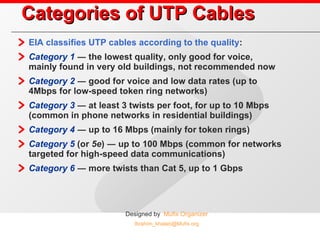 Categories of UTP Cables EIA classifies UTP cables according to the quality : Category 1  ― the lowest quality, only good for voice, mainly found in very old buildings, not recommended now Category 2  ― good for voice and low data rates (up to 4Mbps for low-speed token ring networks) Category 3  ― at least 3 twists per foot, for up to 10 Mbps (common in phone networks in residential buildings) Category 4  ― up to 16 Mbps (mainly for token rings) Category 5  (or  5e ) ― up to 100 Mbps (common for networks targeted for high-speed data communications) Category 6  ― more twists than Cat 5, up to 1 Gbps 