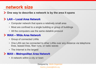 network size One way to describe a network is by the area it spans LAN – Local Area Network   Computer network that spans a relatively small area Most are confined to a single building or group of buildings All the computers use the same datalink protocol WAN – Wide Area Network Group of connected LANs One LAN can be connected to other LANs over any distance via telephone lines, leased lines, fiber runs, or radio waves The Internet is the largest  MAN – Metropolitan Area Network A network within a city or town  