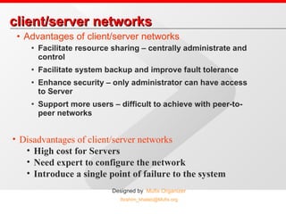 client/server networks Advantages of client/server networks Facilitate resource sharing – centrally administrate and control Facilitate system backup and improve fault tolerance Enhance security – only administrator can have access to Server Support more users – difficult to achieve with peer-to-peer networks Disadvantages of client/server networks High cost for Servers Need expert to configure the network Introduce a single point of failure to the system  