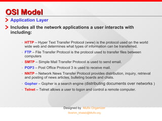 OSI Model Application Layer Includes all the network applications a user interacts with including: HTTP  – Hyper Text Transfer Protocol (www) is the protocol used on the world wide web and determines what types of information can be transferred. FTP  – File Transfer Protocol is the protocol used to transfer files between computers SMTP  – Simple Mail Transfer Protocol is used to send email. POP3  – Post Office Protocol 3 is used to receive mail. NNTP  – Network News Transfer Protocol provides distribution, inquiry, retrieval and posting of news articles, bulleting boards and chats. Gopher  – Gopher is a search engine ( distributing documents over networks  ) Telnet  – Telnet allows a user to logon and control a remote computer. 