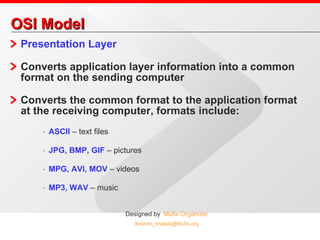 OSI Model Presentation Layer  Converts application layer information into a common format on the sending computer Converts the common format to the application format at the receiving computer, formats include: ASCII  – text files JPG, BMP, GIF  – pictures MPG, AVI, MOV  – videos MP3, WAV  – music 