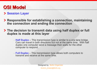 OSI Model Session Layer Responsible for establishing a connection, maintaining the connection and ending the connection The decision to transmit data using half duplex or full duplex is made at this layer Half Duplex  – This transmission type is similar to a one lane bridge.  Cars can travel in both directions but not at the same time.  With half duplex one computer send a message then waits for the other computer to respond.  Full Duplex  – This transmission type allows both computers to transmit and receive at the same time. 