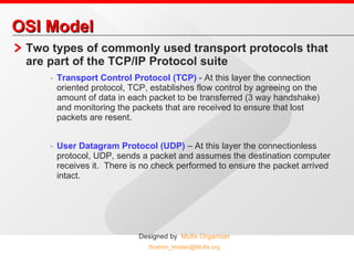 OSI Model Two types of commonly used transport protocols that are part of the TCP/IP Protocol suite Transport Control Protocol (TCP)  - At this layer the connection oriented protocol, TCP, establishes flow control by agreeing on the amount of data in each packet to be transferred (3 way handshake) and monitoring the packets that are received to ensure that lost packets are resent. User Datagram Protocol (UDP)  – At this layer the connectionless protocol, UDP, sends a packet and assumes the destination computer receives it.  There is no check performed to ensure the packet arrived intact. 