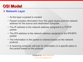 OSI Model Network Layer At this layer a packet is created Packet includes information from the upper layers and the network address for the source and destination computer The IP address is the network address assigned to a TCP/IP packet The IPX address is the network address assigned to the IPX/SPX packet The information in the packet is ordered based on the network protocol A receiving computer will look for information in a specific place in the packet based on the protocol 