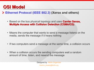 OSI Model Ethernet Protocol (IEEE 802.3)  (Xerox and others)  Based on the bus physical topology and uses  Carrier Sense, Multiple Access with Collision Detection (CSMA/CD) Means the computer that wants to send a message listens on the media, sends the message if it hears nothing If two computers send a message at the same time, a collision occurs When a collision occurs the sending computers wait a random amount of time, listen, and resend the message 