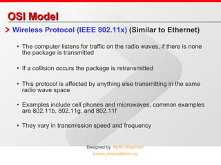OSI Model Wireless Protocol (IEEE 802.11x)  (Similar to Ethernet) The computer listens for traffic on the radio waves, if there is none the package is transmitted If a collision occurs the package is retransmitted This protocol is affected by anything else transmitting in the same radio wave space Examples include cell phones and microwaves, common examples are 802.11b, 802.11g. and 802.11f They vary in transmission speed and frequency 
