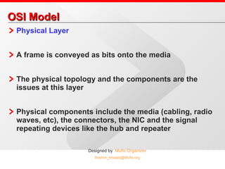 OSI Model Physical Layer A frame is conveyed as bits onto the media The physical topology and the components are the issues at this layer Physical components include the media (cabling, radio waves, etc), the connectors, the NIC and the signal repeating devices like the hub and repeater 