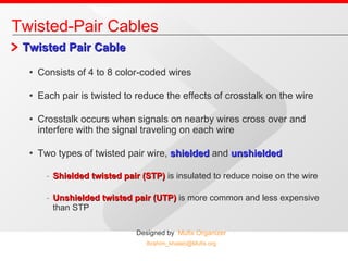 Twisted Pair Cable Consists of 4 to 8 color-coded wires Each pair is twisted to reduce the effects of crosstalk on the wire Crosstalk occurs when signals on nearby wires cross over and interfere with the signal traveling on each wire Two types of twisted pair wire,  shielded   and  unshielded Shielded twisted pair (STP)  is insulated to reduce noise on the wire Unshielded twisted pair (UTP)  is more common and less expensive than STP Twisted-Pair Cables 