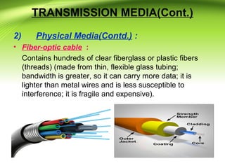 TRANSMISSION MEDIA(Cont.)
2) Physical Media(Contd.) :
• Fiber-optic cable :
Contains hundreds of clear fiberglass or plastic fibers
(threads) (made from thin, flexible glass tubing;
bandwidth is greater, so it can carry more data; it is
lighter than metal wires and is less susceptible to
interference; it is fragile and expensive).
 