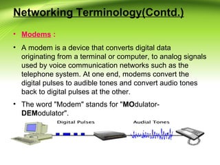 Networking Terminology(Contd.)
• Modems :
• A modem is a device that converts digital data
originating from a terminal or computer, to analog signals
used by voice communication networks such as the
telephone system. At one end, modems convert the
digital pulses to audible tones and convert audio tones
back to digital pulses at the other.
• The word "Modem" stands for "MOdulator-
DEModulator".
 