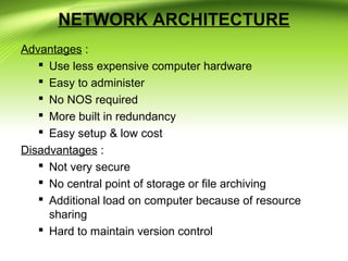 NETWORK ARCHITECTURE
Advantages :
 Use less expensive computer hardware
 Easy to administer
 No NOS required
 More built in redundancy
 Easy setup & low cost
Disadvantages :
 Not very secure
 No central point of storage or file archiving
 Additional load on computer because of resource
sharing
 Hard to maintain version control
 