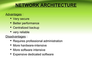 NETWORK ARCHITECTURE
Advantages :
 Very secure
 Better performance
 Centralized backup
 very reliable
Disadvantages :
 Requires professional administration
 More hardware-intensive
 More software intensive
 Expensive dedicated software
 