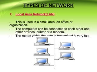 TYPES OF NETWORK
1) Local Area Network(LAN) :
- This is used in a small area, an office or
organization.
- The computers can be connected to each other and
other devices, printer or a modem.
- The rate at which the data is transmitted is very fast.
 