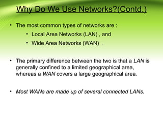 Why Do We Use Networks?(Contd.)
• The most common types of networks are :
• Local Area Networks (LAN) , and
• Wide Area Networks (WAN) .
• The primary difference between the two is that a LAN is
generally confined to a limited geographical area,
whereas a WAN covers a large geographical area.
• Most WANs are made up of several connected LANs.
 