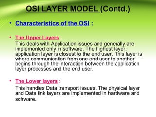 OSI LAYER MODEL (Contd.)
• Characteristics of the OSI :
• The Upper Layers :
This deals with Application issues and generally are
implemented only in software. The highest layer,
application layer is closest to the end user. This layer is
where communication from one end user to another
begins through the interaction between the application
layer processes and the end user.
• The Lower layers :
This handles Data transport issues. The physical layer
and Data link layers are implemented in hardware and
software.
 