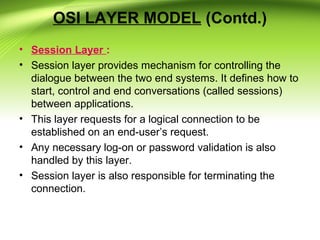 OSI LAYER MODEL (Contd.)
• Session Layer :
• Session layer provides mechanism for controlling the
dialogue between the two end systems. It defines how to
start, control and end conversations (called sessions)
between applications.
• This layer requests for a logical connection to be
established on an end-user’s request.
• Any necessary log-on or password validation is also
handled by this layer.
• Session layer is also responsible for terminating the
connection.
 