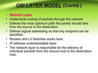 OSI LAYER MODEL (Contd.)
• Network Layer :
• Implements routing of packets through the network.
• Defines the most optimum path the packet should take
from the source to the destination
• Defines logical addressing so that any endpoint can be
identified.
• Routers and L3 Switches works here.
• IP address understandable layer
• The network layer is responsible for the delivery of
individual packets from the source host to the destination
host.
 