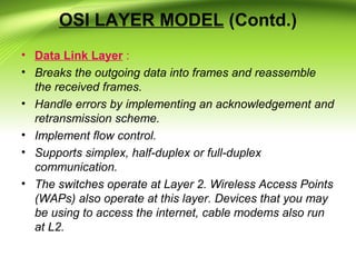 OSI LAYER MODEL (Contd.)
• Data Link Layer :
• Breaks the outgoing data into frames and reassemble
the received frames.
• Handle errors by implementing an acknowledgement and
retransmission scheme.
• Implement flow control.
• Supports simplex, half-duplex or full-duplex
communication.
• The switches operate at Layer 2. Wireless Access Points
(WAPs) also operate at this layer. Devices that you may
be using to access the internet, cable modems also run
at L2.
 