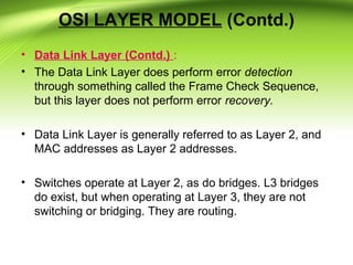 OSI LAYER MODEL (Contd.)
• Data Link Layer (Contd.) :
• The Data Link Layer does perform error detection
through something called the Frame Check Sequence,
but this layer does not perform error recovery.
• Data Link Layer is generally referred to as Layer 2, and
MAC addresses as Layer 2 addresses.
• Switches operate at Layer 2, as do bridges. L3 bridges
do exist, but when operating at Layer 3, they are not
switching or bridging. They are routing.
 