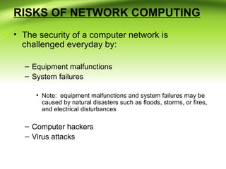 RISKS OF NETWORK COMPUTING
• The security of a computer network is
challenged everyday by:
– Equipment malfunctions
– System failures
• Note: equipment malfunctions and system failures may be
caused by natural disasters such as floods, storms, or fires,
and electrical disturbances
– Computer hackers
– Virus attacks
 