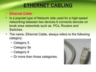 ETHERNET CABLING
• Ethernet Cable :
• Is a populat type of Network cble used for a high-speed
networking between two devices.It connects devices on
locak area networkds such as PCs, Routers and
Switches.
• The name, Ethernet Cable, always refers to the following
category:
– Category 5
– Category 5e
– Category 6
– Or more than those categories.
 