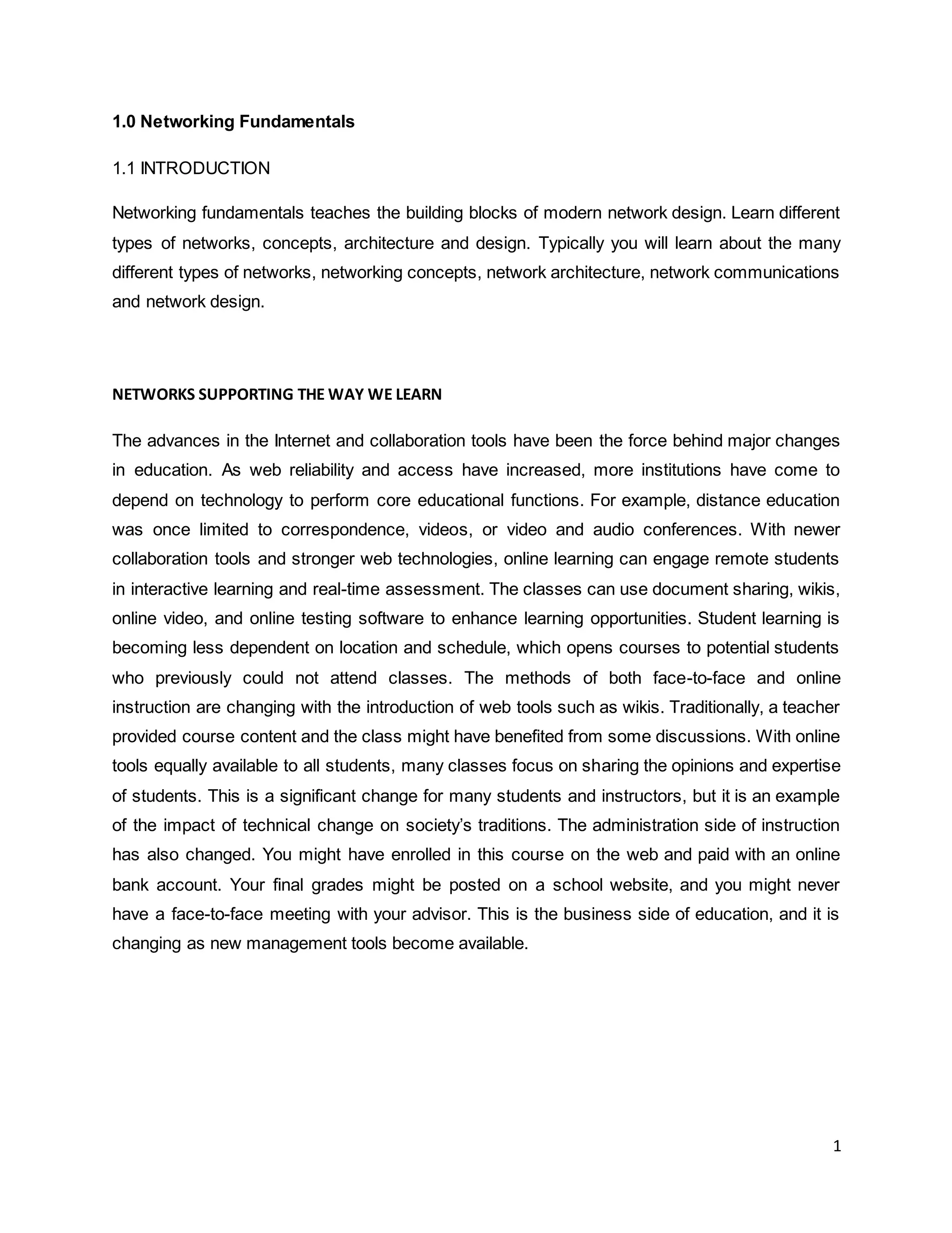 1
1.0 Networking Fundamentals
1.1 INTRODUCTION
Networking fundamentals teaches the building blocks of modern network design. Learn different
types of networks, concepts, architecture and design. Typically you will learn about the many
different types of networks, networking concepts, network architecture, network communications
and network design.
NETWORKS SUPPORTING THE WAY WE LEARN
The advances in the Internet and collaboration tools have been the force behind major changes
in education. As web reliability and access have increased, more institutions have come to
depend on technology to perform core educational functions. For example, distance education
was once limited to correspondence, videos, or video and audio conferences. With newer
collaboration tools and stronger web technologies, online learning can engage remote students
in interactive learning and real-time assessment. The classes can use document sharing, wikis,
online video, and online testing software to enhance learning opportunities. Student learning is
becoming less dependent on location and schedule, which opens courses to potential students
who previously could not attend classes. The methods of both face-to-face and online
instruction are changing with the introduction of web tools such as wikis. Traditionally, a teacher
provided course content and the class might have benefited from some discussions. With online
tools equally available to all students, many classes focus on sharing the opinions and expertise
of students. This is a significant change for many students and instructors, but it is an example
of the impact of technical change on society’s traditions. The administration side of instruction
has also changed. You might have enrolled in this course on the web and paid with an online
bank account. Your final grades might be posted on a school website, and you might never
have a face-to-face meeting with your advisor. This is the business side of education, and it is
changing as new management tools become available.
 