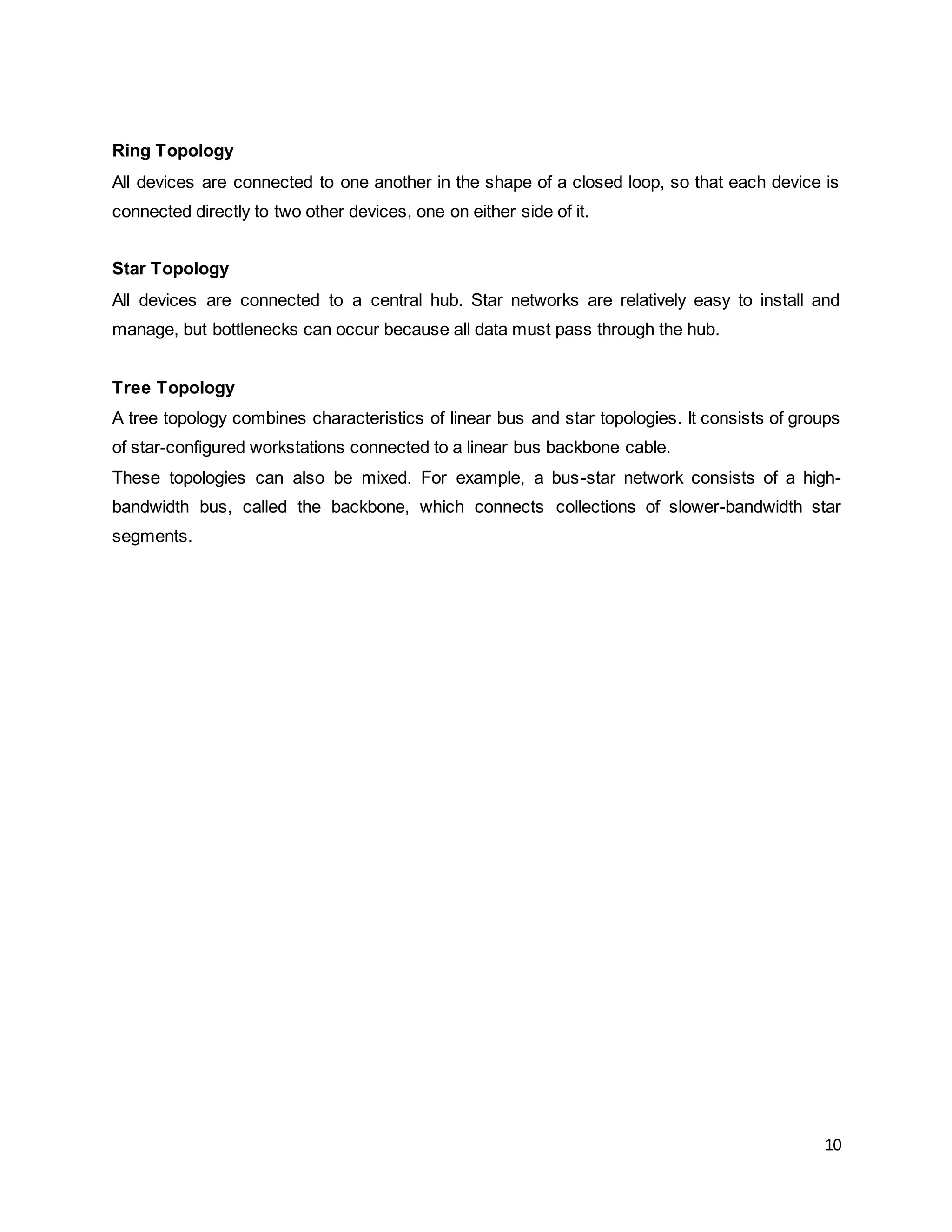 10
Ring Topology
All devices are connected to one another in the shape of a closed loop, so that each device is
connected directly to two other devices, one on either side of it.
Star Topology
All devices are connected to a central hub. Star networks are relatively easy to install and
manage, but bottlenecks can occur because all data must pass through the hub.
Tree Topology
A tree topology combines characteristics of linear bus and star topologies. It consists of groups
of star-configured workstations connected to a linear bus backbone cable.
These topologies can also be mixed. For example, a bus-star network consists of a high-
bandwidth bus, called the backbone, which connects collections of slower-bandwidth star
segments.
 
