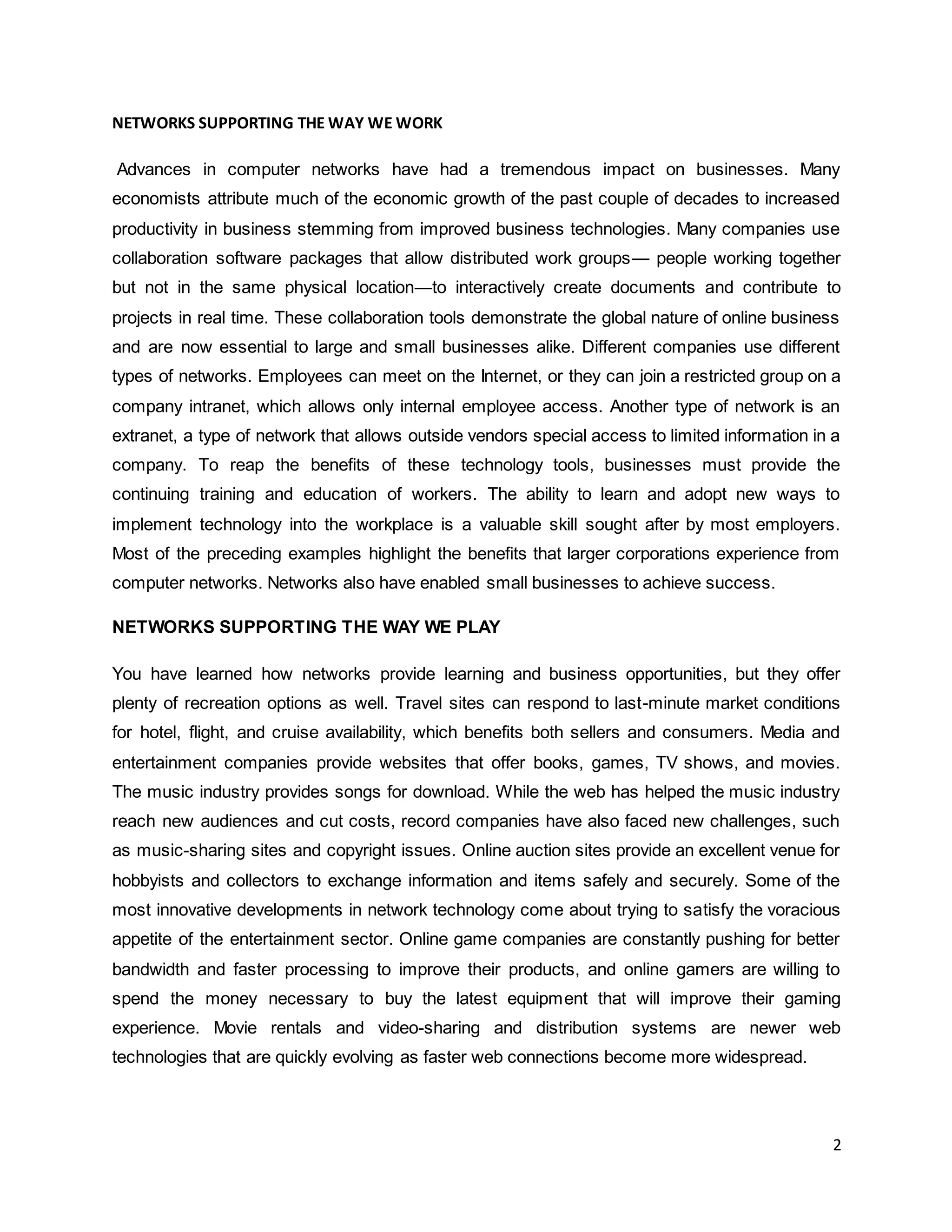 2
NETWORKS SUPPORTING THE WAY WE WORK
Advances in computer networks have had a tremendous impact on businesses. Many
economists attribute much of the economic growth of the past couple of decades to increased
productivity in business stemming from improved business technologies. Many companies use
collaboration software packages that allow distributed work groups— people working together
but not in the same physical location—to interactively create documents and contribute to
projects in real time. These collaboration tools demonstrate the global nature of online business
and are now essential to large and small businesses alike. Different companies use different
types of networks. Employees can meet on the Internet, or they can join a restricted group on a
company intranet, which allows only internal employee access. Another type of network is an
extranet, a type of network that allows outside vendors special access to limited information in a
company. To reap the benefits of these technology tools, businesses must provide the
continuing training and education of workers. The ability to learn and adopt new ways to
implement technology into the workplace is a valuable skill sought after by most employers.
Most of the preceding examples highlight the benefits that larger corporations experience from
computer networks. Networks also have enabled small businesses to achieve success.
NETWORKS SUPPORTING THE WAY WE PLAY
You have learned how networks provide learning and business opportunities, but they offer
plenty of recreation options as well. Travel sites can respond to last-minute market conditions
for hotel, flight, and cruise availability, which benefits both sellers and consumers. Media and
entertainment companies provide websites that offer books, games, TV shows, and movies.
The music industry provides songs for download. While the web has helped the music industry
reach new audiences and cut costs, record companies have also faced new challenges, such
as music-sharing sites and copyright issues. Online auction sites provide an excellent venue for
hobbyists and collectors to exchange information and items safely and securely. Some of the
most innovative developments in network technology come about trying to satisfy the voracious
appetite of the entertainment sector. Online game companies are constantly pushing for better
bandwidth and faster processing to improve their products, and online gamers are willing to
spend the money necessary to buy the latest equipment that will improve their gaming
experience. Movie rentals and video-sharing and distribution systems are newer web
technologies that are quickly evolving as faster web connections become more widespread.
 