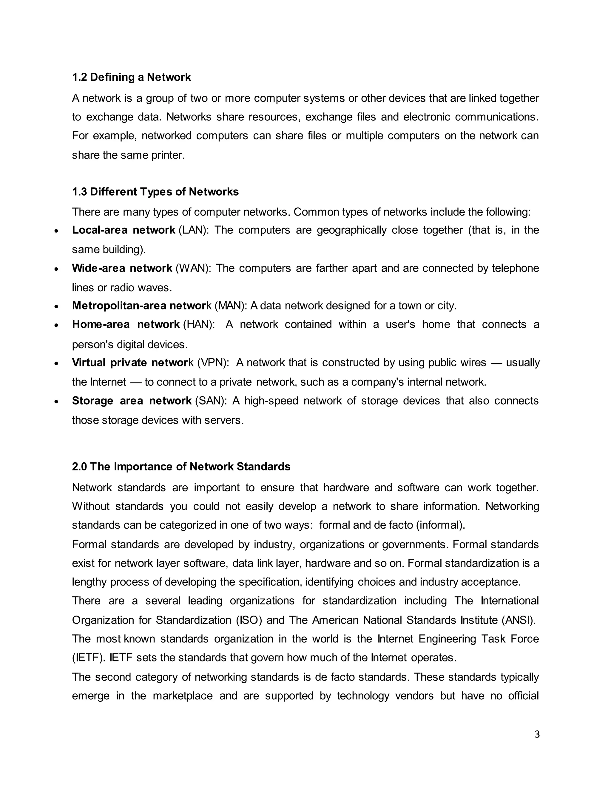 3
1.2 Defining a Network
A network is a group of two or more computer systems or other devices that are linked together
to exchange data. Networks share resources, exchange files and electronic communications.
For example, networked computers can share files or multiple computers on the network can
share the same printer.
1.3 Different Types of Networks
There are many types of computer networks. Common types of networks include the following:
 Local-area network (LAN): The computers are geographically close together (that is, in the
same building).
 Wide-area network (WAN): The computers are farther apart and are connected by telephone
lines or radio waves.
 Metropolitan-area network (MAN): A data network designed for a town or city.
 Home-area network (HAN): A network contained within a user's home that connects a
person's digital devices.
 Virtual private network (VPN): A network that is constructed by using public wires — usually
the Internet — to connect to a private network, such as a company's internal network.
 Storage area network (SAN): A high-speed network of storage devices that also connects
those storage devices with servers.
2.0 The Importance of Network Standards
Network standards are important to ensure that hardware and software can work together.
Without standards you could not easily develop a network to share information. Networking
standards can be categorized in one of two ways: formal and de facto (informal).
Formal standards are developed by industry, organizations or governments. Formal standards
exist for network layer software, data link layer, hardware and so on. Formal standardization is a
lengthy process of developing the specification, identifying choices and industry acceptance.
There are a several leading organizations for standardization including The International
Organization for Standardization (ISO) and The American National Standards Institute (ANSI).
The most known standards organization in the world is the Internet Engineering Task Force
(IETF). IETF sets the standards that govern how much of the Internet operates.
The second category of networking standards is de facto standards. These standards typically
emerge in the marketplace and are supported by technology vendors but have no official
 