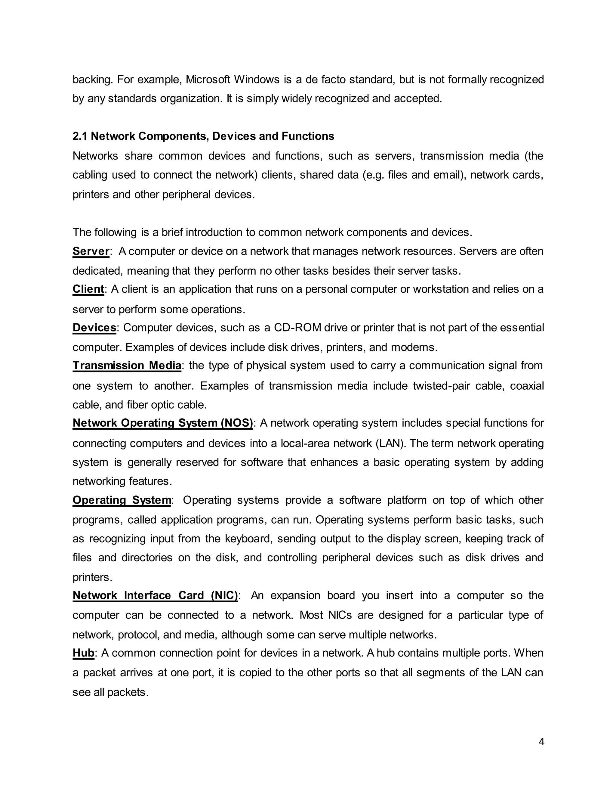 4
backing. For example, Microsoft Windows is a de facto standard, but is not formally recognized
by any standards organization. It is simply widely recognized and accepted.
2.1 Network Components, Devices and Functions
Networks share common devices and functions, such as servers, transmission media (the
cabling used to connect the network) clients, shared data (e.g. files and email), network cards,
printers and other peripheral devices.
The following is a brief introduction to common network components and devices.
Server: A computer or device on a network that manages network resources. Servers are often
dedicated, meaning that they perform no other tasks besides their server tasks.
Client: A client is an application that runs on a personal computer or workstation and relies on a
server to perform some operations.
Devices: Computer devices, such as a CD-ROM drive or printer that is not part of the essential
computer. Examples of devices include disk drives, printers, and modems.
Transmission Media: the type of physical system used to carry a communication signal from
one system to another. Examples of transmission media include twisted-pair cable, coaxial
cable, and fiber optic cable.
Network Operating System (NOS): A network operating system includes special functions for
connecting computers and devices into a local-area network (LAN). The term network operating
system is generally reserved for software that enhances a basic operating system by adding
networking features.
Operating System: Operating systems provide a software platform on top of which other
programs, called application programs, can run. Operating systems perform basic tasks, such
as recognizing input from the keyboard, sending output to the display screen, keeping track of
files and directories on the disk, and controlling peripheral devices such as disk drives and
printers.
Network Interface Card (NIC): An expansion board you insert into a computer so the
computer can be connected to a network. Most NICs are designed for a particular type of
network, protocol, and media, although some can serve multiple networks.
Hub: A common connection point for devices in a network. A hub contains multiple ports. When
a packet arrives at one port, it is copied to the other ports so that all segments of the LAN can
see all packets.
 