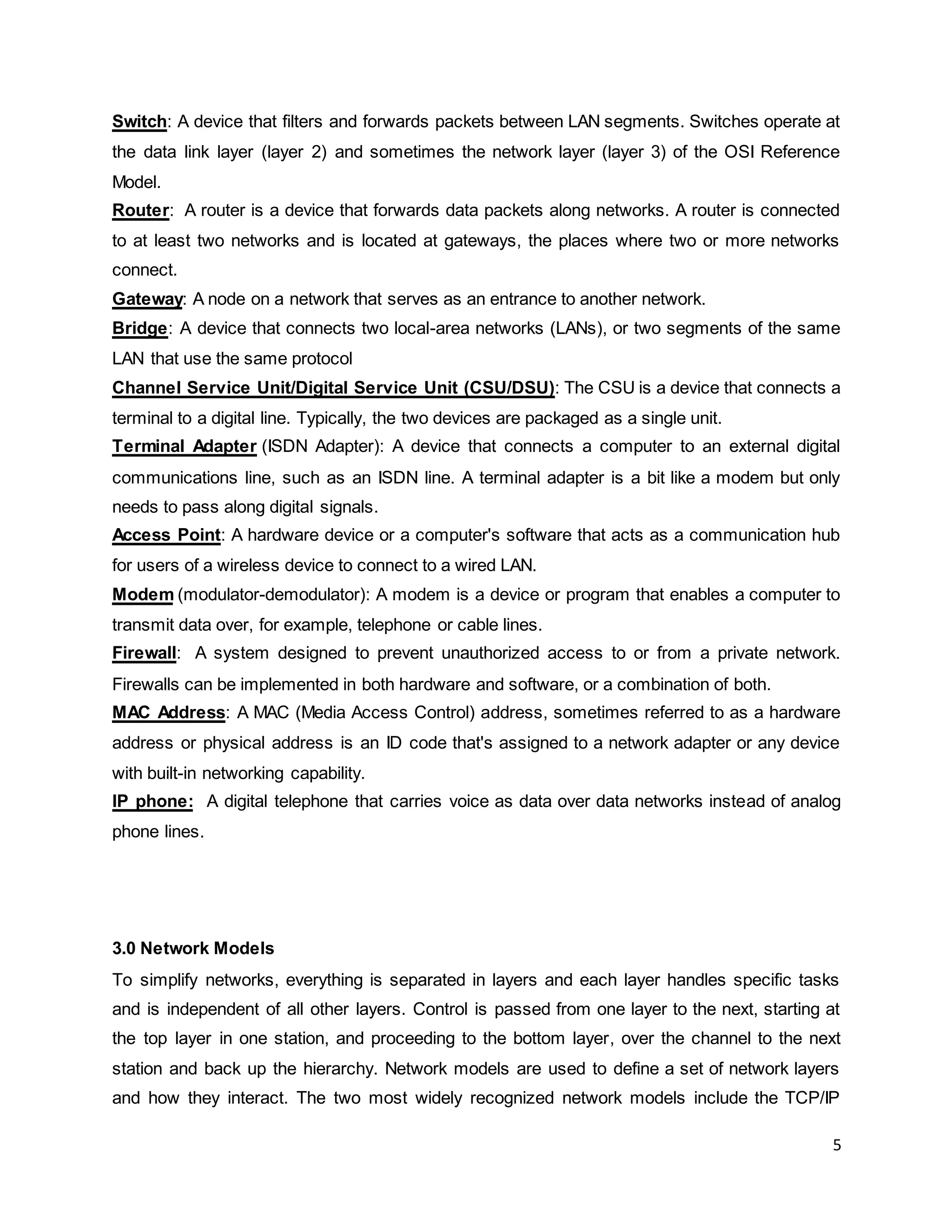 5
Switch: A device that filters and forwards packets between LAN segments. Switches operate at
the data link layer (layer 2) and sometimes the network layer (layer 3) of the OSI Reference
Model.
Router: A router is a device that forwards data packets along networks. A router is connected
to at least two networks and is located at gateways, the places where two or more networks
connect.
Gateway: A node on a network that serves as an entrance to another network.
Bridge: A device that connects two local-area networks (LANs), or two segments of the same
LAN that use the same protocol
Channel Service Unit/Digital Service Unit (CSU/DSU): The CSU is a device that connects a
terminal to a digital line. Typically, the two devices are packaged as a single unit.
Terminal Adapter (ISDN Adapter): A device that connects a computer to an external digital
communications line, such as an ISDN line. A terminal adapter is a bit like a modem but only
needs to pass along digital signals.
Access Point: A hardware device or a computer's software that acts as a communication hub
for users of a wireless device to connect to a wired LAN.
Modem (modulator-demodulator): A modem is a device or program that enables a computer to
transmit data over, for example, telephone or cable lines.
Firewall: A system designed to prevent unauthorized access to or from a private network.
Firewalls can be implemented in both hardware and software, or a combination of both.
MAC Address: A MAC (Media Access Control) address, sometimes referred to as a hardware
address or physical address is an ID code that's assigned to a network adapter or any device
with built-in networking capability.
IP phone: A digital telephone that carries voice as data over data networks instead of analog
phone lines.
3.0 Network Models
To simplify networks, everything is separated in layers and each layer handles specific tasks
and is independent of all other layers. Control is passed from one layer to the next, starting at
the top layer in one station, and proceeding to the bottom layer, over the channel to the next
station and back up the hierarchy. Network models are used to define a set of network layers
and how they interact. The two most widely recognized network models include the TCP/IP
 