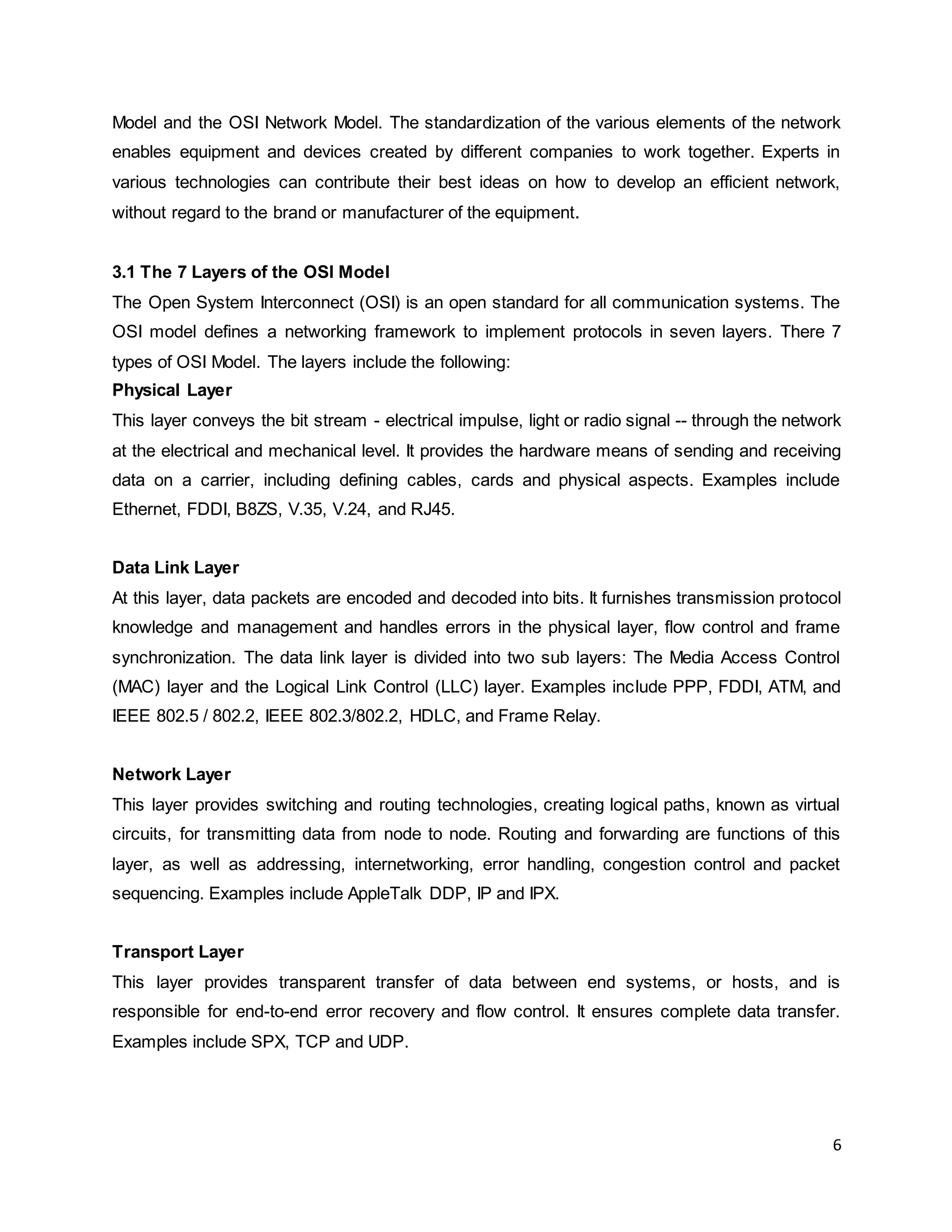 6
Model and the OSI Network Model. The standardization of the various elements of the network
enables equipment and devices created by different companies to work together. Experts in
various technologies can contribute their best ideas on how to develop an efficient network,
without regard to the brand or manufacturer of the equipment.
3.1 The 7 Layers of the OSI Model
The Open System Interconnect (OSI) is an open standard for all communication systems. The
OSI model defines a networking framework to implement protocols in seven layers. There 7
types of OSI Model. The layers include the following:
Physical Layer
This layer conveys the bit stream - electrical impulse, light or radio signal -- through the network
at the electrical and mechanical level. It provides the hardware means of sending and receiving
data on a carrier, including defining cables, cards and physical aspects. Examples include
Ethernet, FDDI, B8ZS, V.35, V.24, and RJ45.
Data Link Layer
At this layer, data packets are encoded and decoded into bits. It furnishes transmission protocol
knowledge and management and handles errors in the physical layer, flow control and frame
synchronization. The data link layer is divided into two sub layers: The Media Access Control
(MAC) layer and the Logical Link Control (LLC) layer. Examples include PPP, FDDI, ATM, and
IEEE 802.5 / 802.2, IEEE 802.3/802.2, HDLC, and Frame Relay.
Network Layer
This layer provides switching and routing technologies, creating logical paths, known as virtual
circuits, for transmitting data from node to node. Routing and forwarding are functions of this
layer, as well as addressing, internetworking, error handling, congestion control and packet
sequencing. Examples include AppleTalk DDP, IP and IPX.
Transport Layer
This layer provides transparent transfer of data between end systems, or hosts, and is
responsible for end-to-end error recovery and flow control. It ensures complete data transfer.
Examples include SPX, TCP and UDP.
 