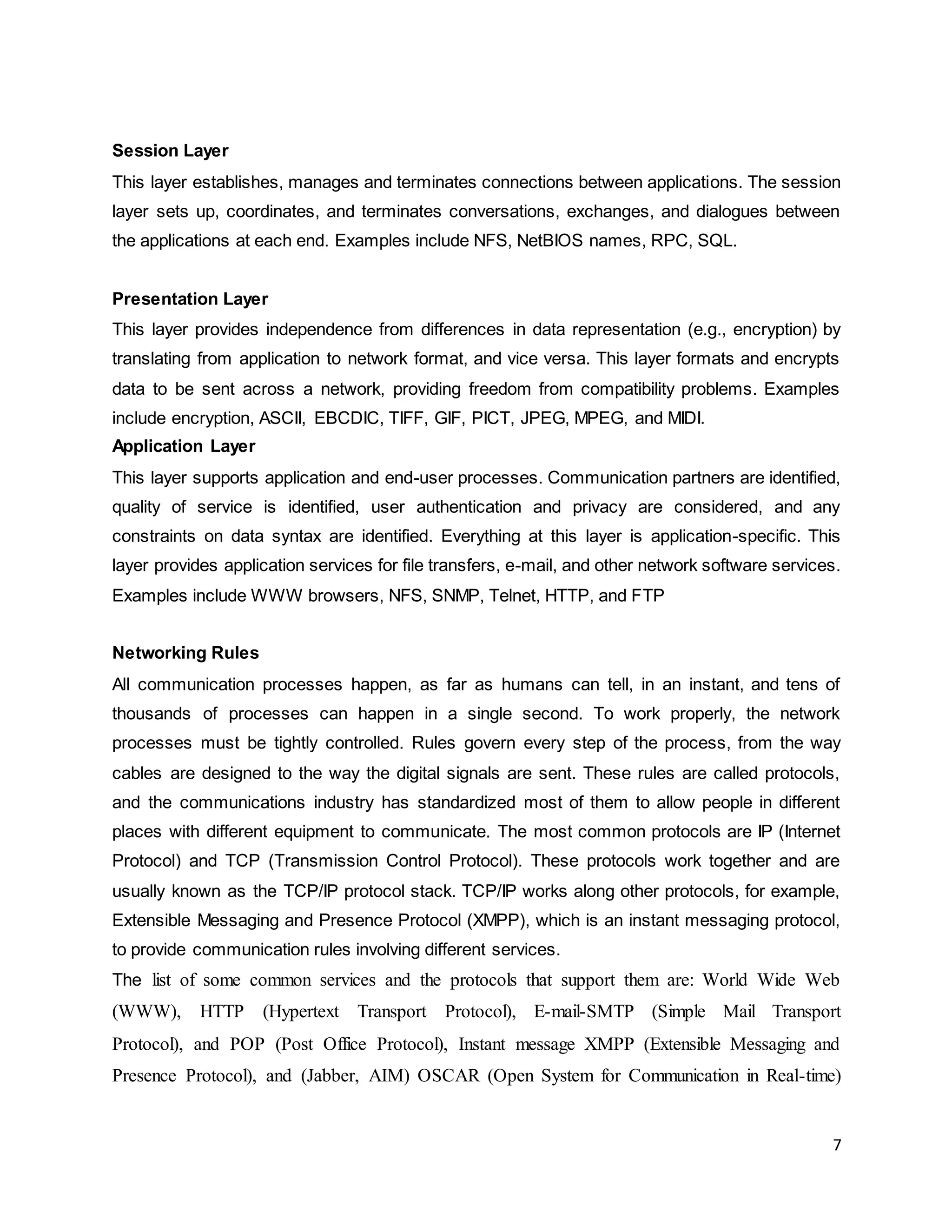 7
Session Layer
This layer establishes, manages and terminates connections between applications. The session
layer sets up, coordinates, and terminates conversations, exchanges, and dialogues between
the applications at each end. Examples include NFS, NetBIOS names, RPC, SQL.
Presentation Layer
This layer provides independence from differences in data representation (e.g., encryption) by
translating from application to network format, and vice versa. This layer formats and encrypts
data to be sent across a network, providing freedom from compatibility problems. Examples
include encryption, ASCII, EBCDIC, TIFF, GIF, PICT, JPEG, MPEG, and MIDI.
Application Layer
This layer supports application and end-user processes. Communication partners are identified,
quality of service is identified, user authentication and privacy are considered, and any
constraints on data syntax are identified. Everything at this layer is application-specific. This
layer provides application services for file transfers, e-mail, and other network software services.
Examples include WWW browsers, NFS, SNMP, Telnet, HTTP, and FTP
Networking Rules
All communication processes happen, as far as humans can tell, in an instant, and tens of
thousands of processes can happen in a single second. To work properly, the network
processes must be tightly controlled. Rules govern every step of the process, from the way
cables are designed to the way the digital signals are sent. These rules are called protocols,
and the communications industry has standardized most of them to allow people in different
places with different equipment to communicate. The most common protocols are IP (Internet
Protocol) and TCP (Transmission Control Protocol). These protocols work together and are
usually known as the TCP/IP protocol stack. TCP/IP works along other protocols, for example,
Extensible Messaging and Presence Protocol (XMPP), which is an instant messaging protocol,
to provide communication rules involving different services.
The list of some common services and the protocols that support them are: World Wide Web
(WWW), HTTP (Hypertext Transport Protocol), E-mail-SMTP (Simple Mail Transport
Protocol), and POP (Post Office Protocol), Instant message XMPP (Extensible Messaging and
Presence Protocol), and (Jabber, AIM) OSCAR (Open System for Communication in Real-time)
 