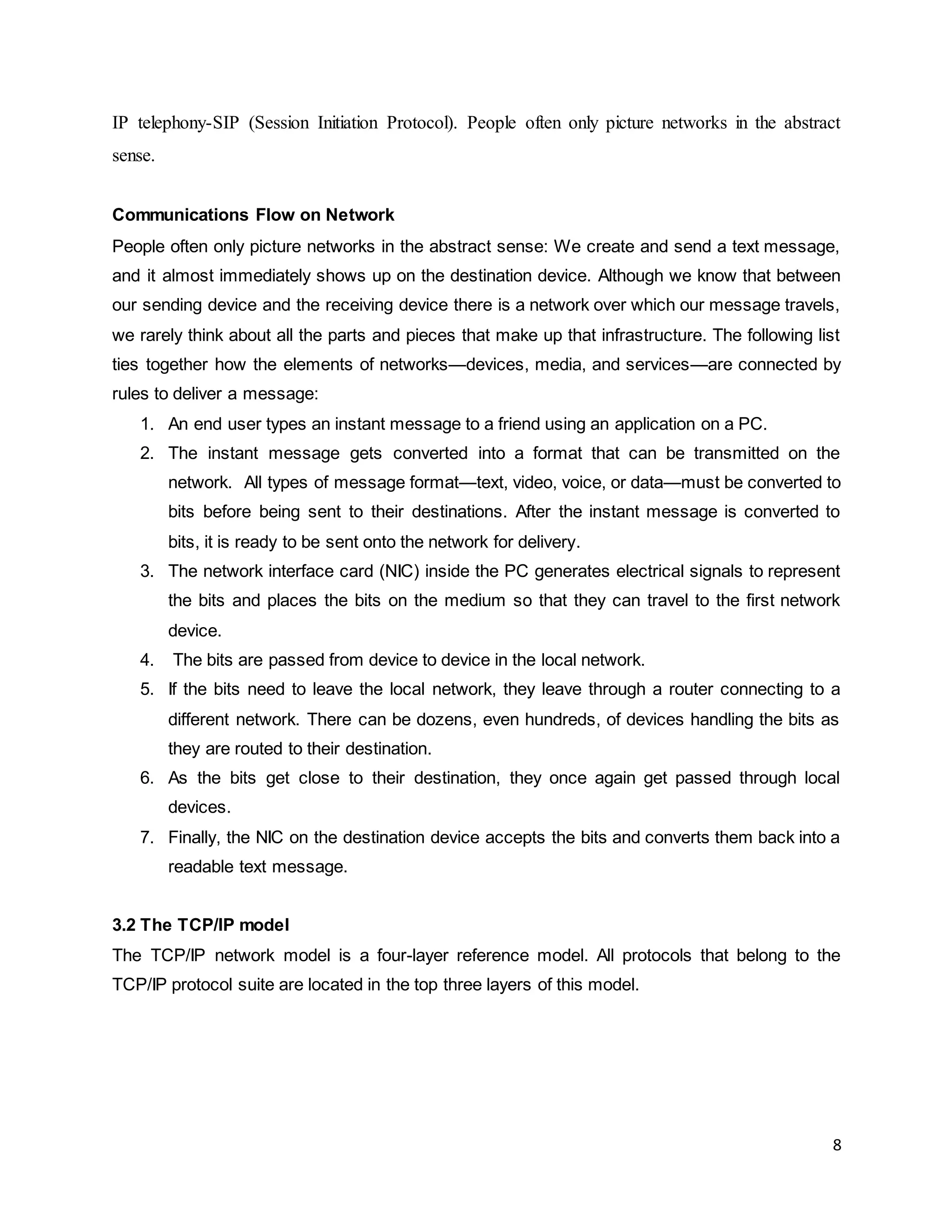 8
IP telephony-SIP (Session Initiation Protocol). People often only picture networks in the abstract
sense.
Communications Flow on Network
People often only picture networks in the abstract sense: We create and send a text message,
and it almost immediately shows up on the destination device. Although we know that between
our sending device and the receiving device there is a network over which our message travels,
we rarely think about all the parts and pieces that make up that infrastructure. The following list
ties together how the elements of networks—devices, media, and services—are connected by
rules to deliver a message:
1. An end user types an instant message to a friend using an application on a PC.
2. The instant message gets converted into a format that can be transmitted on the
network. All types of message format—text, video, voice, or data—must be converted to
bits before being sent to their destinations. After the instant message is converted to
bits, it is ready to be sent onto the network for delivery.
3. The network interface card (NIC) inside the PC generates electrical signals to represent
the bits and places the bits on the medium so that they can travel to the first network
device.
4. The bits are passed from device to device in the local network.
5. If the bits need to leave the local network, they leave through a router connecting to a
different network. There can be dozens, even hundreds, of devices handling the bits as
they are routed to their destination.
6. As the bits get close to their destination, they once again get passed through local
devices.
7. Finally, the NIC on the destination device accepts the bits and converts them back into a
readable text message.
3.2 The TCP/IP model
The TCP/IP network model is a four-layer reference model. All protocols that belong to the
TCP/IP protocol suite are located in the top three layers of this model.
 