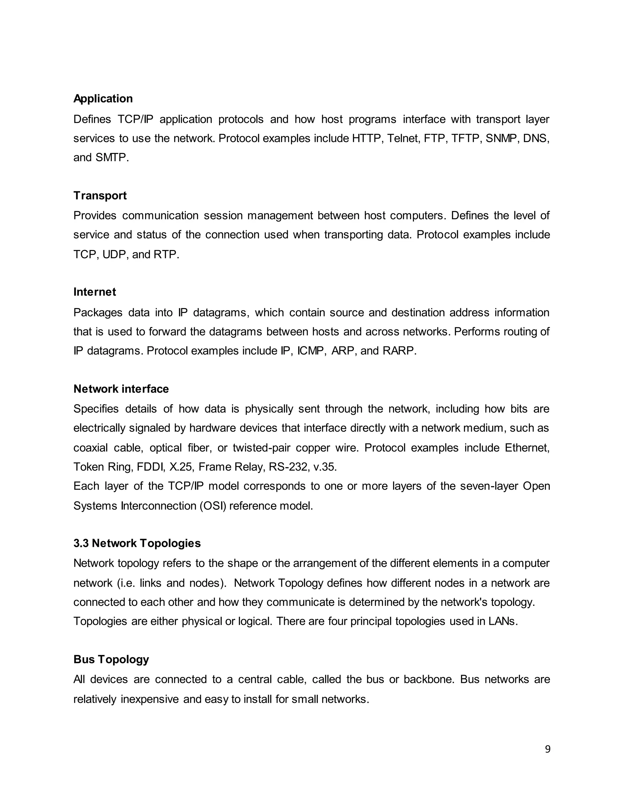 9
Application
Defines TCP/IP application protocols and how host programs interface with transport layer
services to use the network. Protocol examples include HTTP, Telnet, FTP, TFTP, SNMP, DNS,
and SMTP.
Transport
Provides communication session management between host computers. Defines the level of
service and status of the connection used when transporting data. Protocol examples include
TCP, UDP, and RTP.
Internet
Packages data into IP datagrams, which contain source and destination address information
that is used to forward the datagrams between hosts and across networks. Performs routing of
IP datagrams. Protocol examples include IP, ICMP, ARP, and RARP.
Network interface
Specifies details of how data is physically sent through the network, including how bits are
electrically signaled by hardware devices that interface directly with a network medium, such as
coaxial cable, optical fiber, or twisted-pair copper wire. Protocol examples include Ethernet,
Token Ring, FDDI, X.25, Frame Relay, RS-232, v.35.
Each layer of the TCP/IP model corresponds to one or more layers of the seven-layer Open
Systems Interconnection (OSI) reference model.
3.3 Network Topologies
Network topology refers to the shape or the arrangement of the different elements in a computer
network (i.e. links and nodes). Network Topology defines how different nodes in a network are
connected to each other and how they communicate is determined by the network's topology.
Topologies are either physical or logical. There are four principal topologies used in LANs.
Bus Topology
All devices are connected to a central cable, called the bus or backbone. Bus networks are
relatively inexpensive and easy to install for small networks.
 