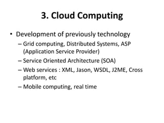 3. Cloud Computing
• Development of previously technology
– Grid computing, Distributed Systems, ASP
(Application Service Provider)
– Service Oriented Architecture (SOA)
– Web services : XML, Jason, WSDL, J2ME, Cross
platform, etc
– Mobile computing, real time
 
