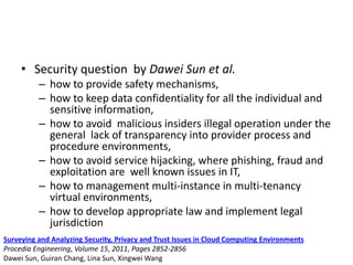 • Security question by Dawei Sun et al.
– how to provide safety mechanisms,
– how to keep data confidentiality for all the individual and
sensitive information,
– how to avoid malicious insiders illegal operation under the
general lack of transparency into provider process and
procedure environments,
– how to avoid service hijacking, where phishing, fraud and
exploitation are well known issues in IT,
– how to management multi-instance in multi-tenancy
virtual environments,
– how to develop appropriate law and implement legal
jurisdiction
Surveying and Analyzing Security, Privacy and Trust Issues in Cloud Computing Environments
Procedia Engineering, Volume 15, 2011, Pages 2852-2856
Dawei Sun, Guiran Chang, Lina Sun, Xingwei Wang
 