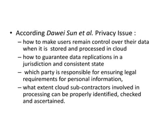 • According Dawei Sun et al. Privacy Issue :
– how to make users remain control over their data
when it is stored and processed in cloud
– how to guarantee data replications in a
jurisdiction and consistent state
– which party is responsible for ensuring legal
requirements for personal information,
– what extent cloud sub-contractors involved in
processing can be properly identified, checked
and ascertained.
 