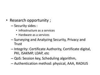 • Research opportunity ;
– Security sides :
• Infrastructure as a services
• Hardware as a services
– Surveying and Analyzing Security, Privacy and
Trust
– Integrity: Certificate Authority, Certificate digital,
PKI, ISAKMP, LDAP, etc
– QoS: Session key, Scheduling algorithm,
– Authentication method: physical, AAA, RADIUS
 
