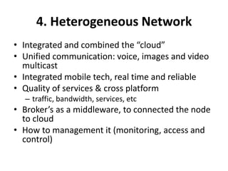 4. Heterogeneous Network
• Integrated and combined the “cloud”
• Unified communication: voice, images and video
multicast
• Integrated mobile tech, real time and reliable
• Quality of services & cross platform
– traffic, bandwidth, services, etc
• Broker’s as a middleware, to connected the node
to cloud
• How to management it (monitoring, access and
control)
 