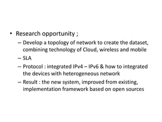 • Research opportunity ;
– Develop a topology of network to create the dataset,
combining technology of Cloud, wireless and mobile
– SLA
– Protocol : integrated IPv4 – IPv6 & how to integrated
the devices with heterogeneous network
– Result : the new system, improved from existing,
implementation framework based on open sources
 